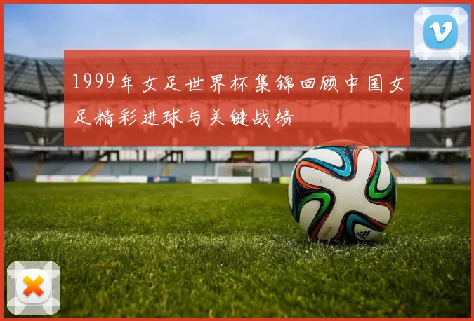 1999年女足世界杯集锦回顾中国女足精彩进球与关键战绩