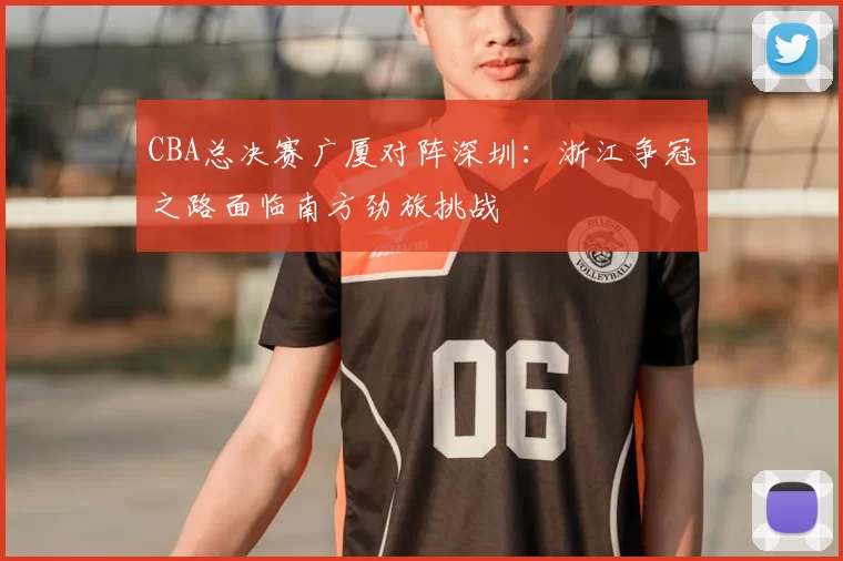 CBA总决赛广厦对阵深圳：浙江争冠之路面临南方劲旅挑战