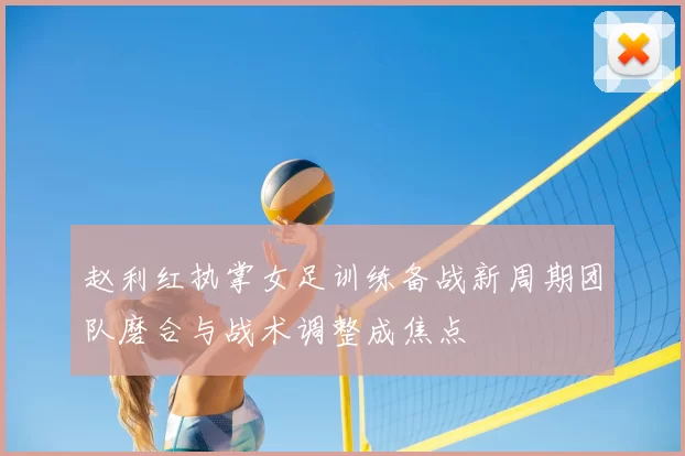 赵利红执掌女足训练备战新周期团队磨合与战术调整成焦点