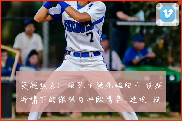 英超焦点：狼队主场死磕纽卡 伤病海啸下的保级与冲欧博弈_进攻_核心_中场