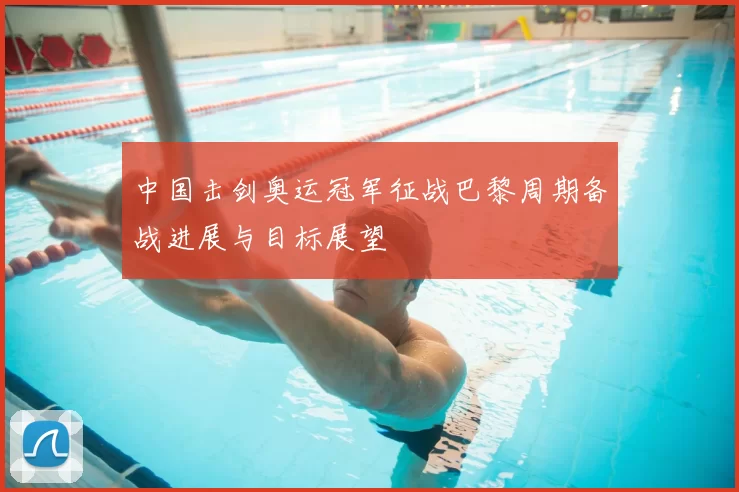 中国击剑奥运冠军征战巴黎周期备战进展与目标展望