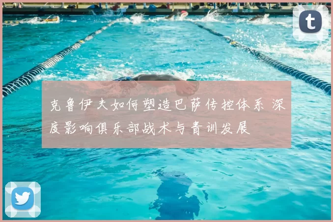 克鲁伊夫如何塑造巴萨传控体系 深度影响俱乐部战术与青训发展