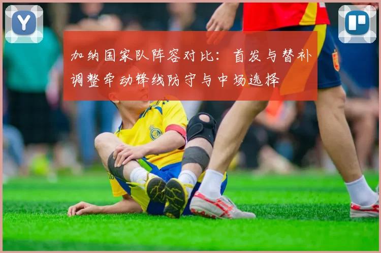 加纳国家队阵容对比:首发与替补调整牵动锋线防守与中场选择