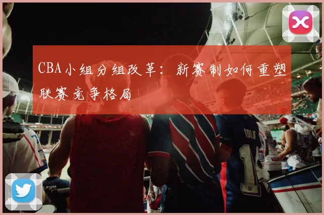 CBA小组分组改革:新赛制如何重塑联赛竞争格局
