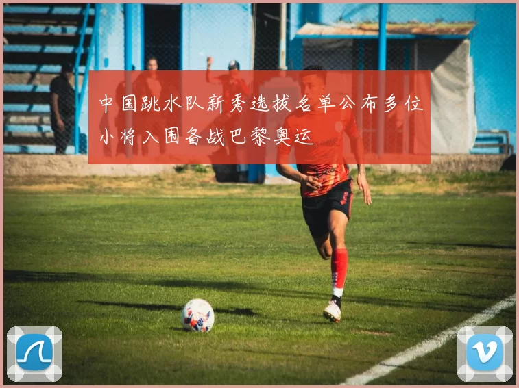 中国跳水队新秀选拔名单公布多位小将入围备战巴黎奥运