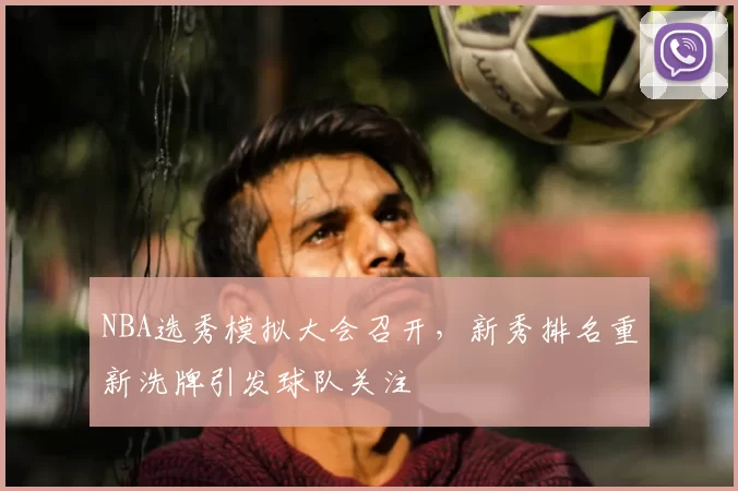 NBA选秀模拟大会召开，新秀排名重新洗牌引发球队关注