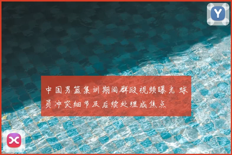中国男篮集训期间群殴视频曝光 球员冲突细节及后续处理成焦点