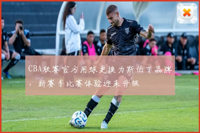 CBA联赛官方用球更换为斯伯丁品牌，新赛季比赛体验迎来升级