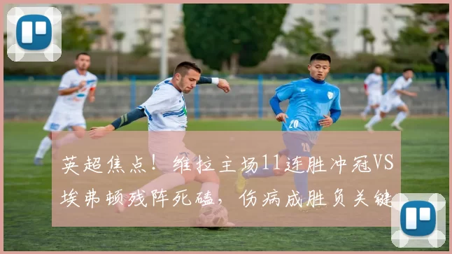 英超焦点！维拉主场11连胜冲冠VS埃弗顿残阵死磕，伤病成胜负关键变量_欧冠_阿森纳_欧联