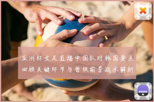 亚洲杯女足直播中国队对韩国要点回顾关键环节与晋级前景战术解析