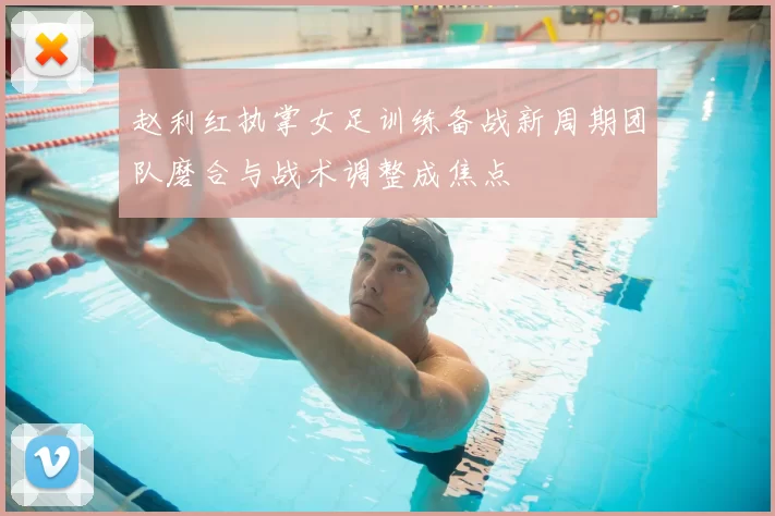 赵利红执掌女足训练备战新周期团队磨合与战术调整成焦点