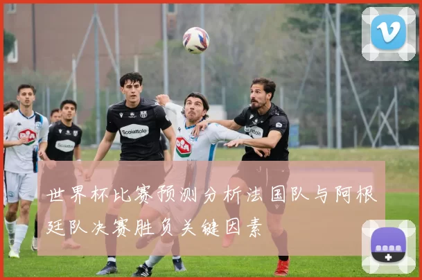 世界杯比赛预测分析法国队与阿根廷队决赛胜负关键因素
