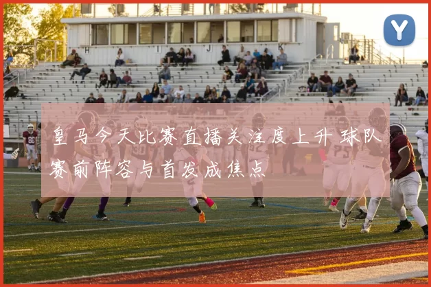 皇马今天比赛直播关注度上升 球队赛前阵容与首发成焦点