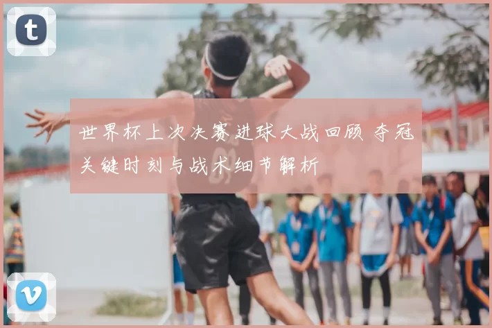世界杯上次决赛进球大战回顾 夺冠关键时刻与战术细节解析