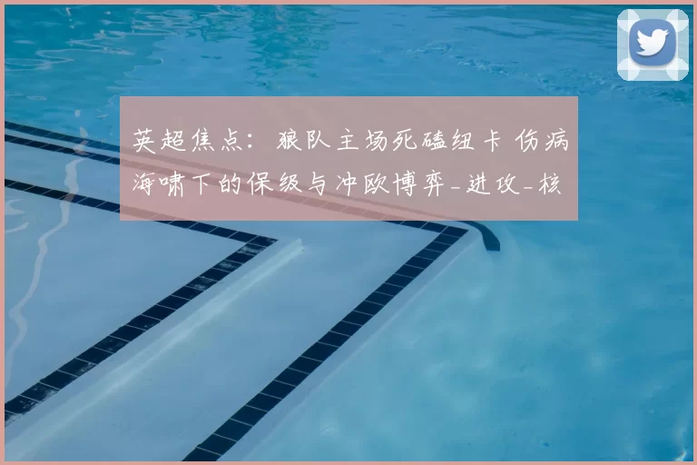 英超焦点：狼队主场死磕纽卡 伤病海啸下的保级与冲欧博弈_进攻_核心_中场