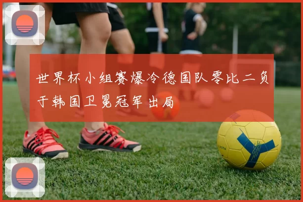 世界杯小组赛爆冷德国队零比二负于韩国卫冕冠军出局