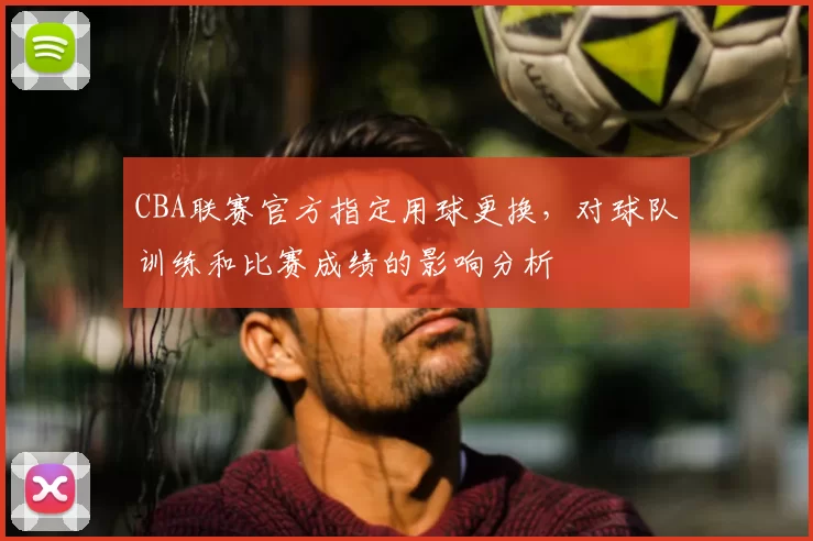 CBA联赛官方指定用球更换,对球队训练和比赛成绩的影响分析