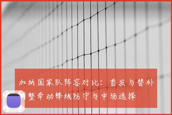 加纳国家队阵容对比:首发与替补调整牵动锋线防守与中场选择