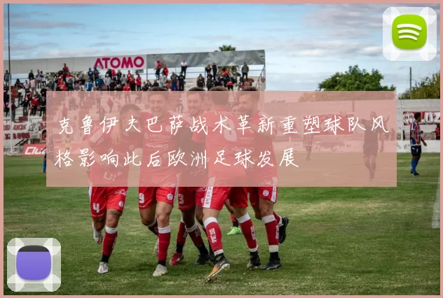 克鲁伊夫巴萨战术革新重塑球队风格影响此后欧洲足球发展
