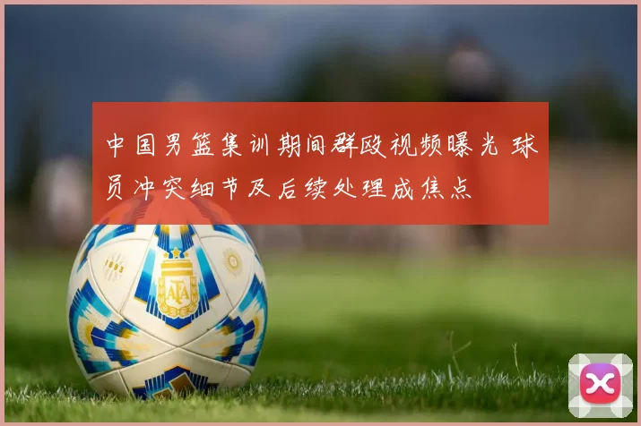 中国男篮集训期间群殴视频曝光 球员冲突细节及后续处理成焦点