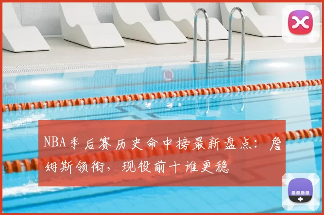 NBA季后赛历史命中榜最新盘点：詹姆斯领衔，现役前十谁更稳