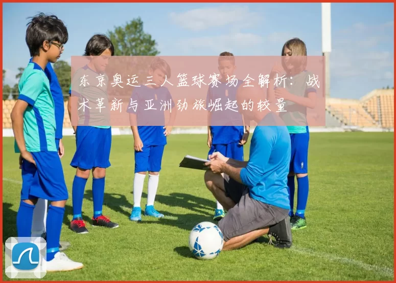 东京奥运三人篮球赛场全解析：战术革新与亚洲劲旅崛起的较量