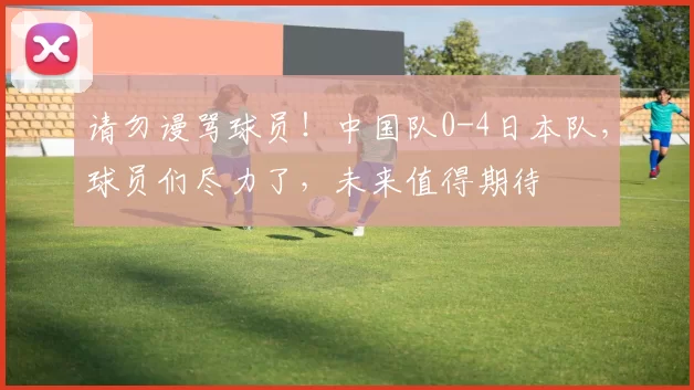请勿谩骂球员！中国队0-4日本队，球员们尽力了，未来值得期待