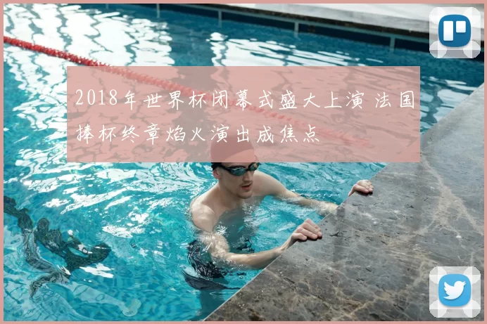 2018年世界杯闭幕式盛大上演 法国捧杯终章焰火演出成焦点