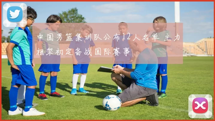 中国男篮集训队公布12人名单 主力框架初定备战国际赛事