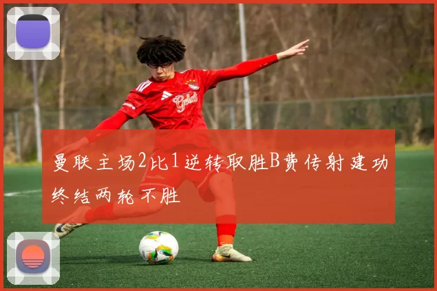 曼联主场2比1逆转取胜B费传射建功终结两轮不胜