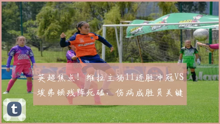 英超焦点！维拉主场11连胜冲冠VS埃弗顿残阵死磕，伤病成胜负关键变量_欧冠_阿森纳_欧联