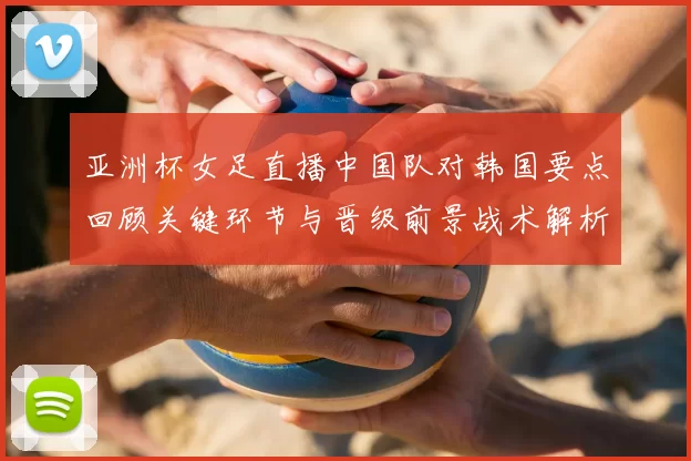 亚洲杯女足直播中国队对韩国要点回顾关键环节与晋级前景战术解析