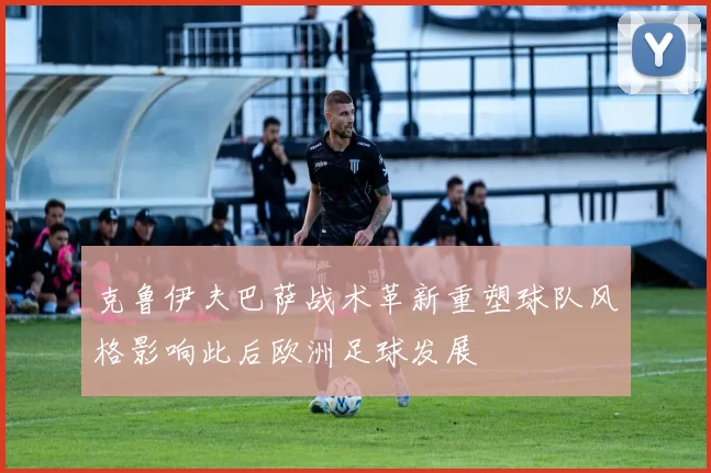 克鲁伊夫巴萨战术革新重塑球队风格影响此后欧洲足球发展