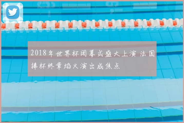 2018年世界杯闭幕式盛大上演 法国捧杯终章焰火演出成焦点