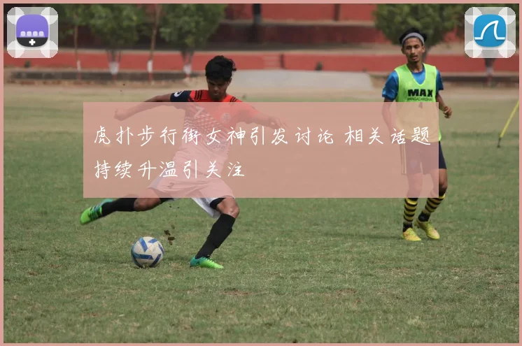 虎扑步行街女神引发讨论 相关话题持续升温引关注