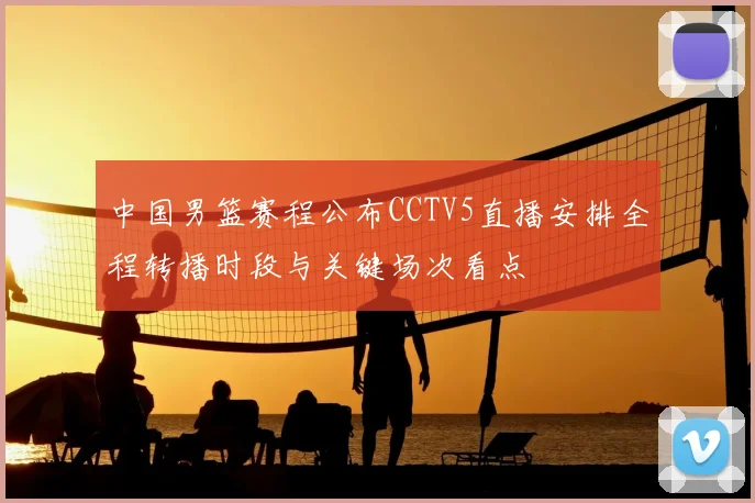 中国男篮赛程公布CCTV5直播安排全程转播时段与关键场次看点