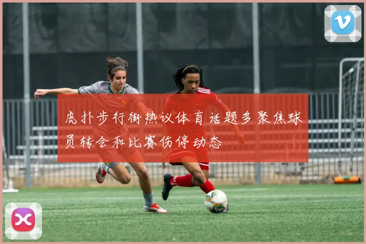 虎扑步行街热议体育话题多聚焦球员转会和比赛伤停动态
