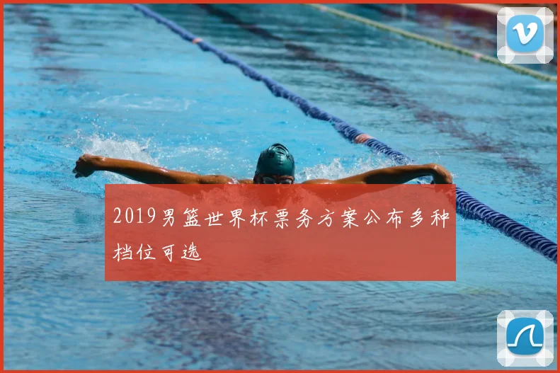2019男篮世界杯票务方案公布多种档位可选