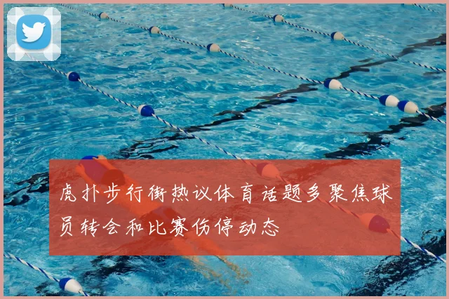 虎扑步行街热议体育话题多聚焦球员转会和比赛伤停动态
