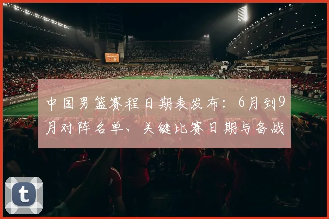 中国男篮赛程日期表发布：6月到9月对阵名单、关键比赛日期与备战影响解读