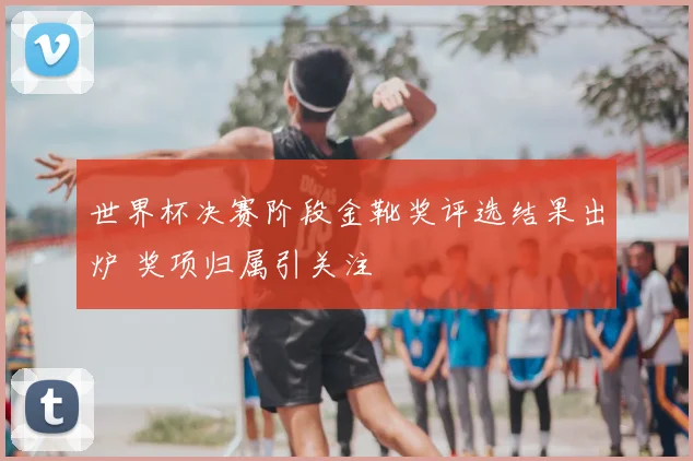 世界杯决赛阶段金靴奖评选结果出炉 奖项归属引关注